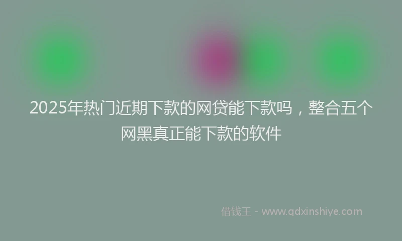 2025年热门近期下款的网贷能下款吗，整合五个网黑真正能下款的软件