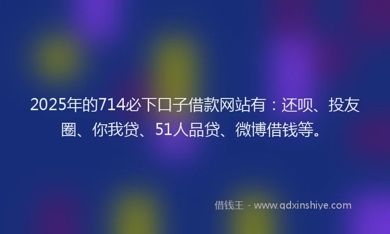 2025年的714必下口子借款网站有：还呗、投友圈、你我贷、51人品贷、微博借钱等。