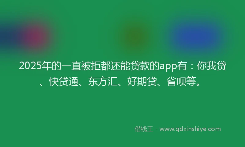 2025年的一直被拒都还能贷款的app有：你我贷、快贷通、东方汇、好期贷、省呗等。