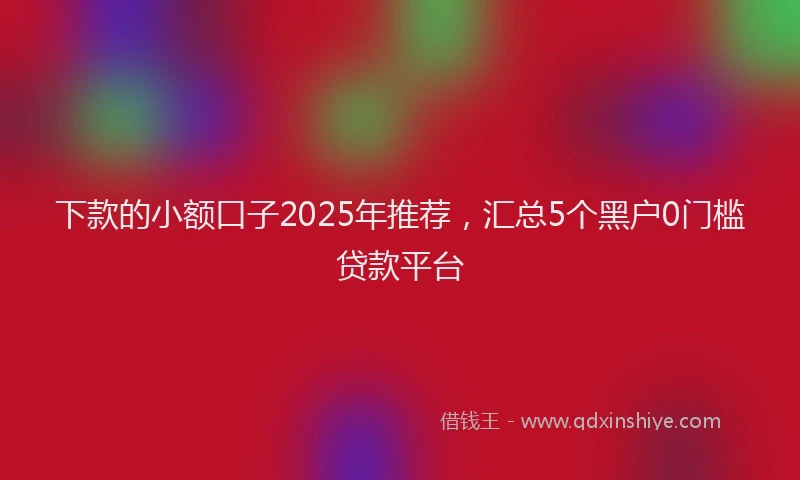 下款的小额口子2025年推荐，汇总5个黑户0门槛贷款平台