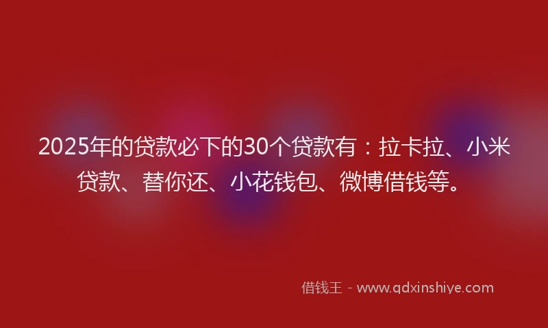 2025年的贷款必下的30个贷款有：拉卡拉、小米贷款、替你还、小花钱包、微博借钱等。