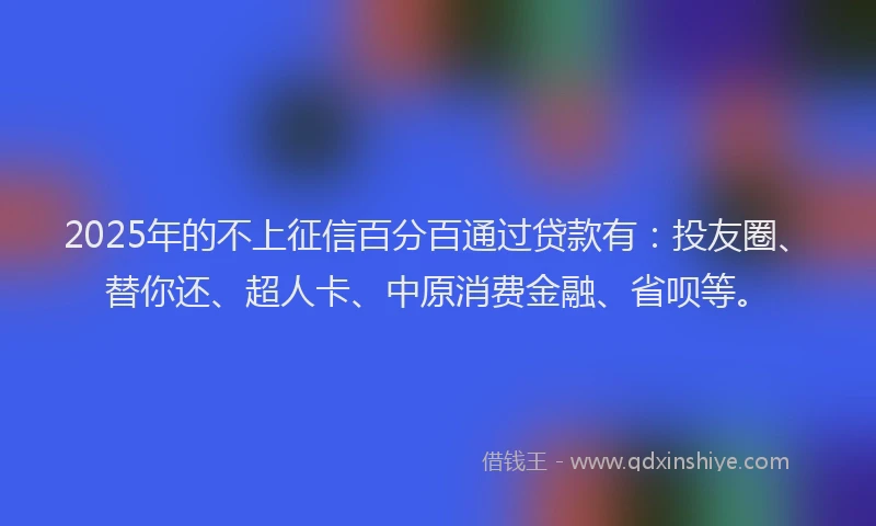 2025年的不上征信百分百通过贷款有：投友圈、替你还、超人卡、中原消费金融、省呗等。