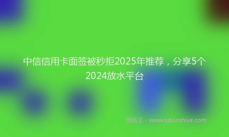 中信信用卡面签被秒拒2025年推荐，分享5个2024放水平台