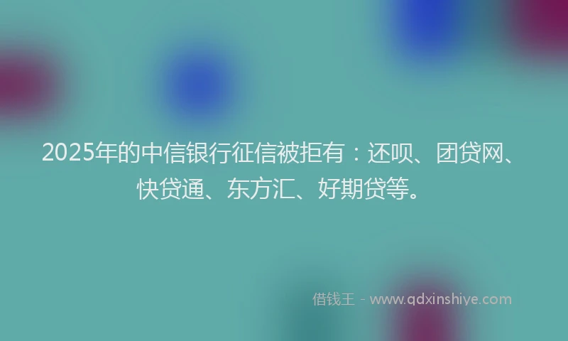 2025年的中信银行征信被拒有：还呗、团贷网、快贷通、东方汇、好期贷等。