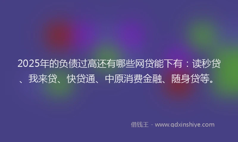 2025年的负债过高还有哪些网贷能下有：读秒贷、我来贷、快贷通、中原消费金融、随身贷等。
