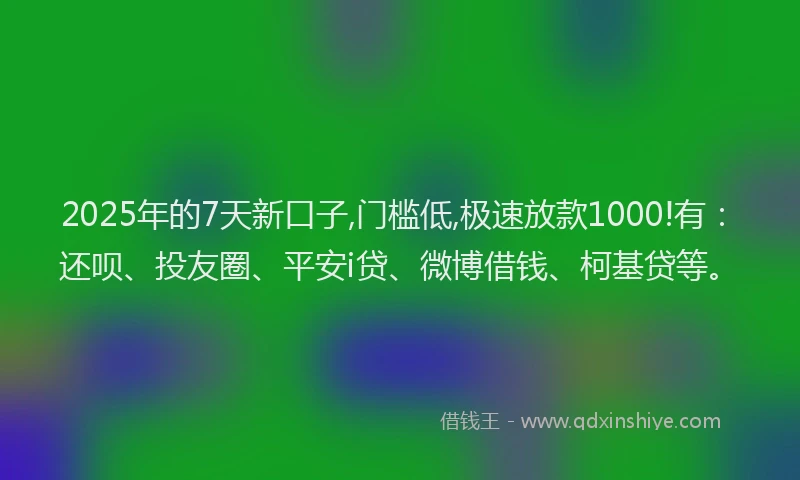 2025年的7天新口子,门槛低,极速放款1000!有：还呗、投友圈、平安i贷、微博借钱、柯基贷等。