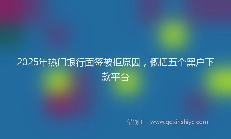 2025年热门银行面签被拒原因，概括五个黑户下款平台