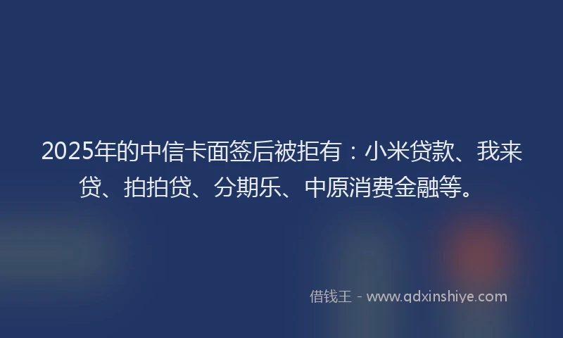 2025年的中信卡面签后被拒有：小米贷款、我来贷、拍拍贷、分期乐、中原消费金融等。