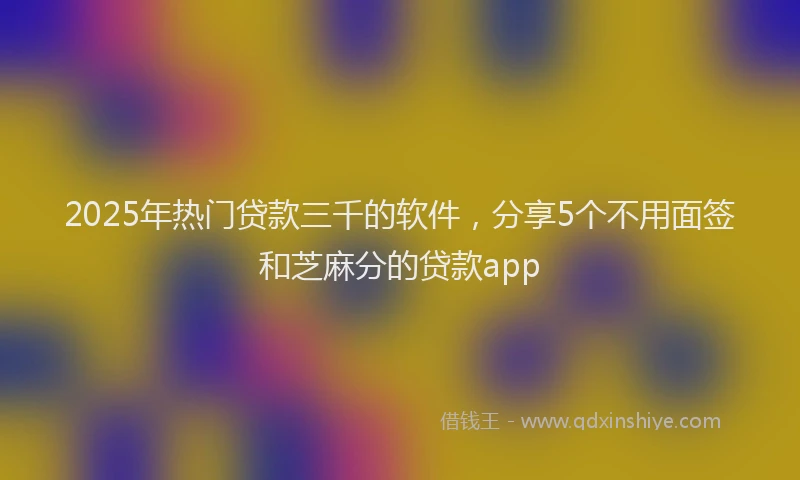 2025年热门贷款三千的软件，分享5个不用面签和芝麻分的贷款app