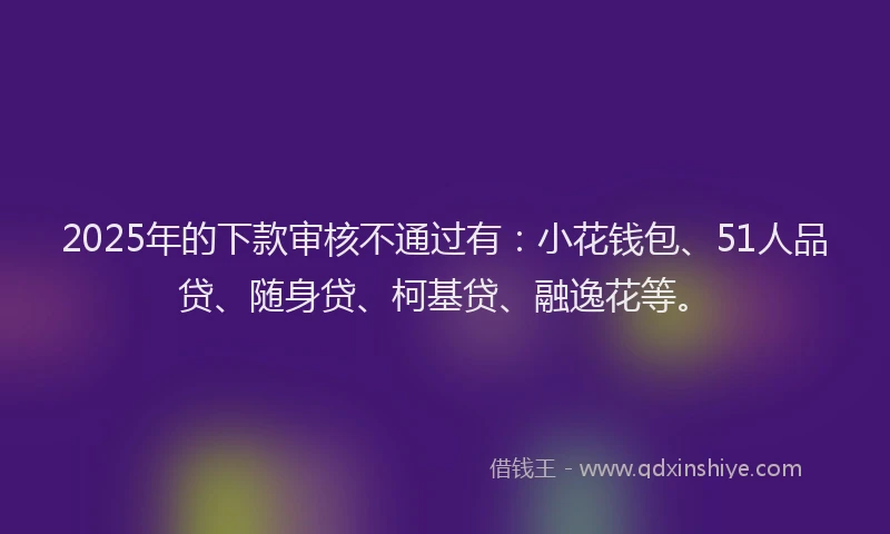 2025年的下款审核不通过有：小花钱包、51人品贷、随身贷、柯基贷、融逸花等。