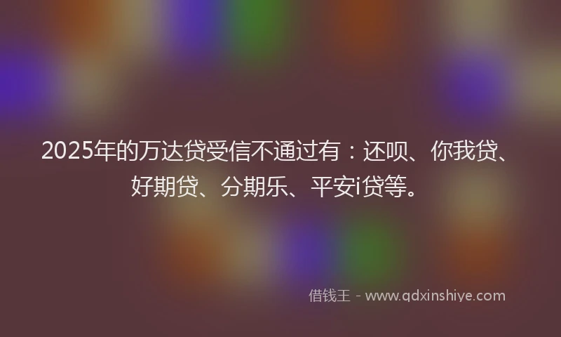 2025年的万达贷受信不通过有：还呗、你我贷、好期贷、分期乐、平安i贷等。