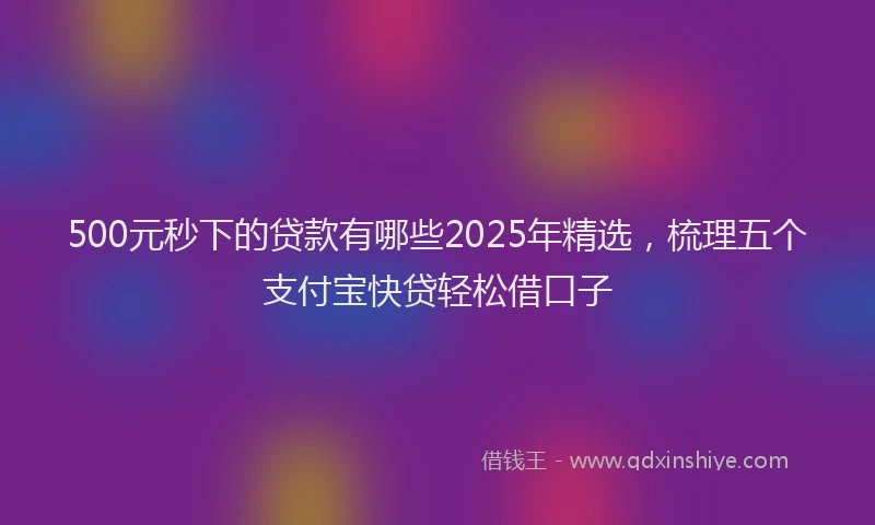 500元秒下的贷款有哪些2025年精选，梳理五个支付宝快贷轻松借口子