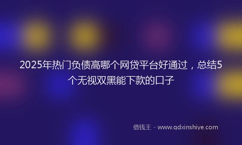 2025年热门负债高哪个网贷平台好通过，总结5个无视双黑能下款的口子
