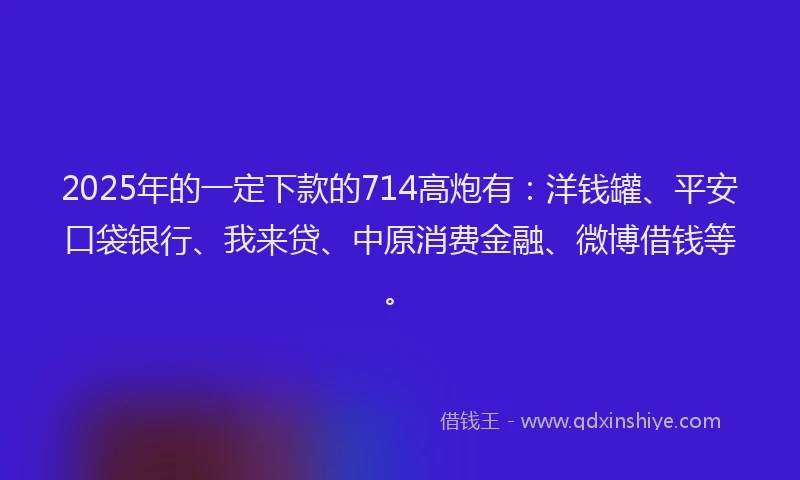 2025年的一定下款的714高炮有：洋钱罐、平安口袋银行、我来贷、中原消费金融、微博借钱等。