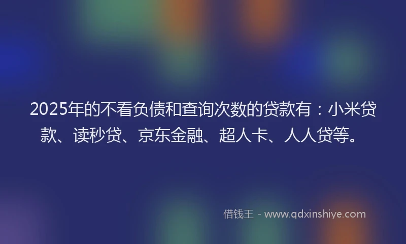 2025年的不看负债和查询次数的贷款有：小米贷款、读秒贷、京东金融、超人卡、人人贷等。