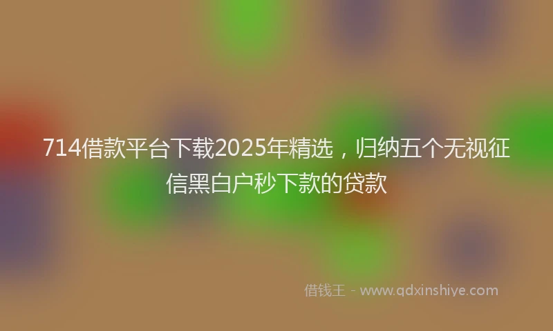 714借款平台下载2025年精选，归纳五个无视征信黑白户秒下款的贷款