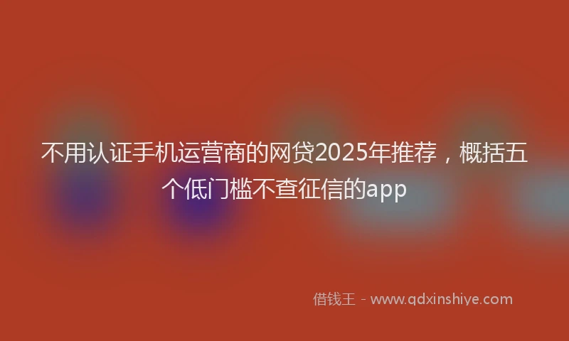 不用认证手机运营商的网贷2025年推荐，概括五个低门槛不查征信的app
