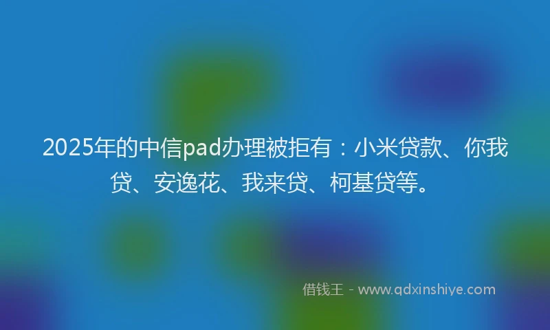 2025年的中信pad办理被拒有：小米贷款、你我贷、安逸花、我来贷、柯基贷等。