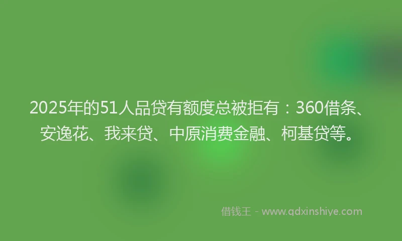 2025年的51人品贷有额度总被拒有：360借条、安逸花、我来贷、中原消费金融、柯基贷等。