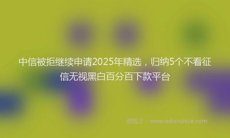 中信被拒继续申请2025年精选，归纳5个不看征信无视黑白百分百下款平台