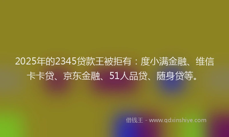 2025年的2345贷款王被拒有：度小满金融、维信卡卡贷、京东金融、51人品贷、随身贷等。