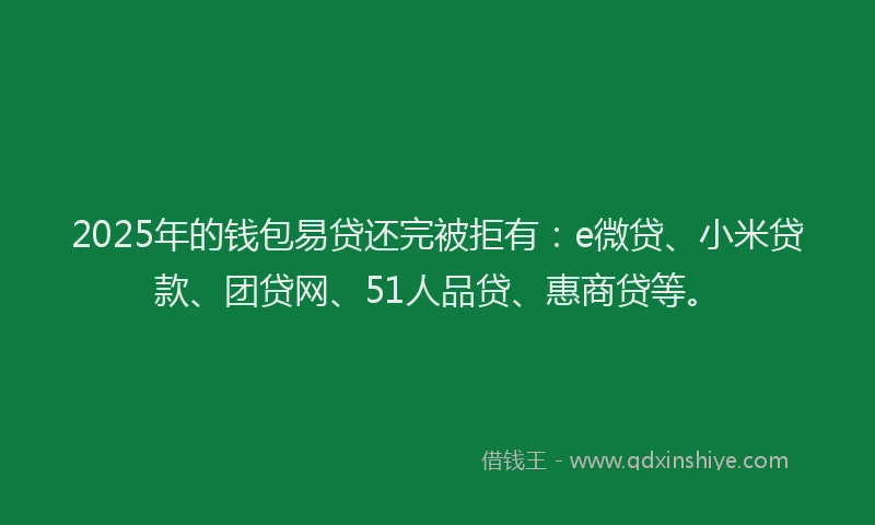 2025年的钱包易贷还完被拒有：e微贷、小米贷款、团贷网、51人品贷、惠商贷等。