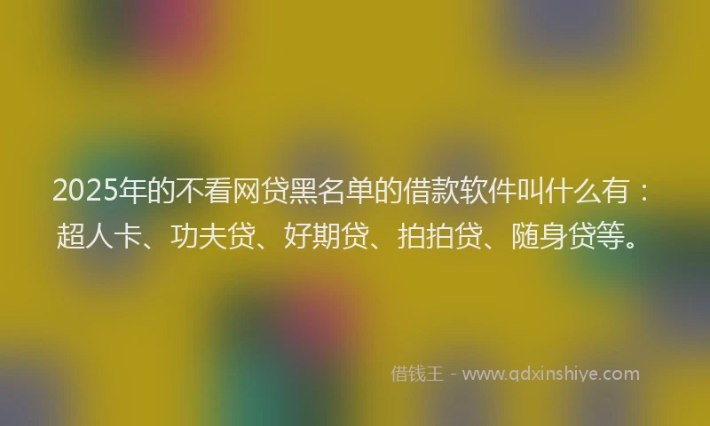 2025年的不看网贷黑名单的借款软件叫什么有：超人卡、功夫贷、好期贷、拍拍贷、随身贷等。