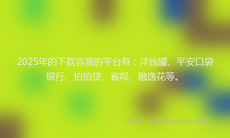 2025年的下款容易的平台有：洋钱罐、平安口袋银行、拍拍贷、省呗、融逸花等。