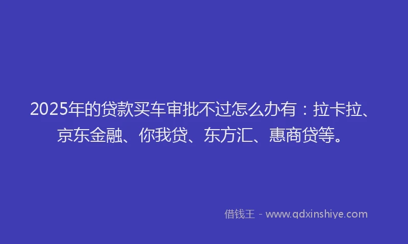 2025年的贷款买车审批不过怎么办有：拉卡拉、京东金融、你我贷、东方汇、惠商贷等。