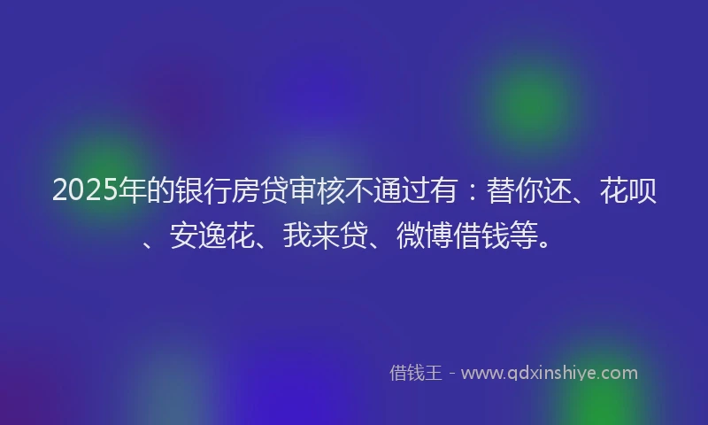 2025年的银行房贷审核不通过有：替你还、花呗、安逸花、我来贷、微博借钱等。