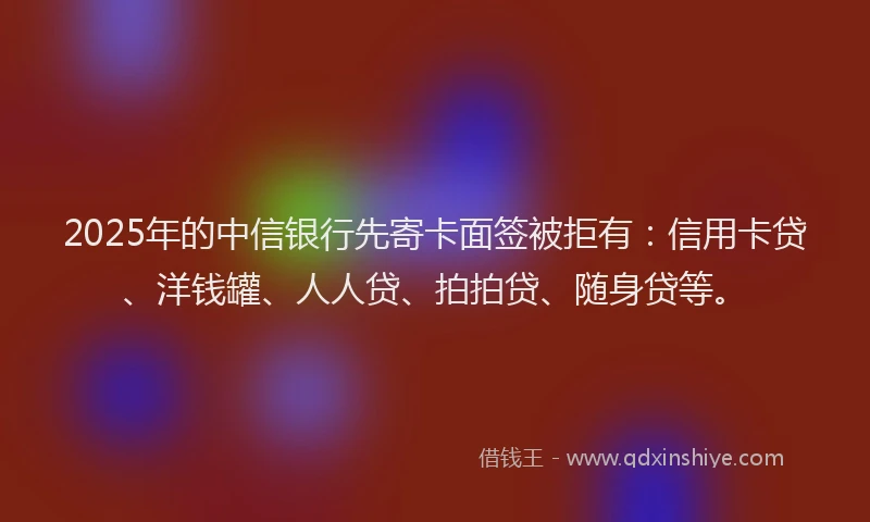 2025年的中信银行先寄卡面签被拒有：信用卡贷、洋钱罐、人人贷、拍拍贷、随身贷等。