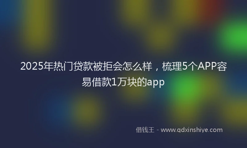 2025年热门贷款被拒会怎么样，梳理5个APP容易借款1万块的app
