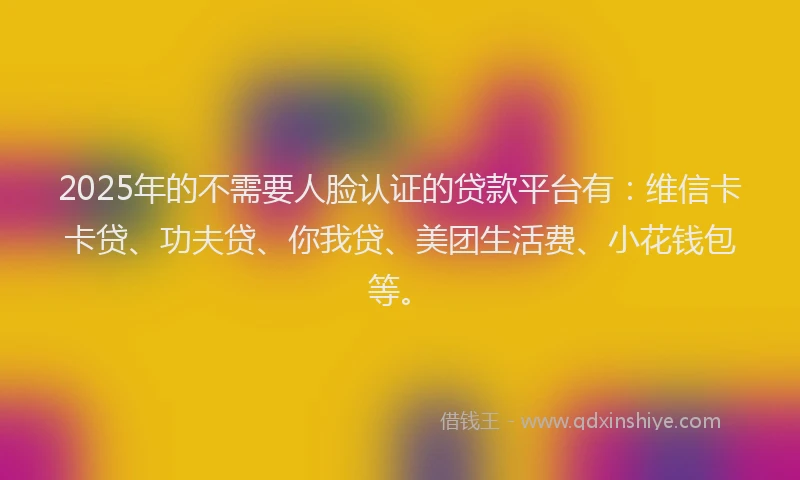 2025年的不需要人脸认证的贷款平台有：维信卡卡贷、功夫贷、你我贷、美团生活费、小花钱包等。