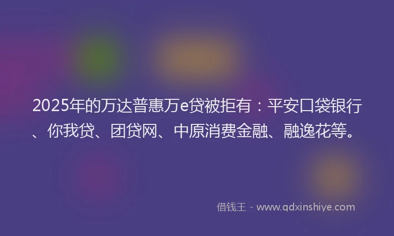 2025年的万达普惠万e贷被拒有：平安口袋银行、你我贷、团贷网、中原消费金融、融逸花等。