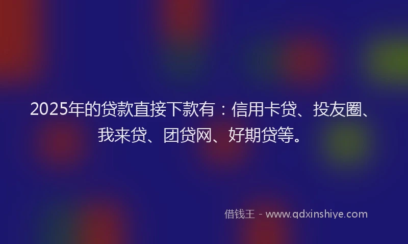 2025年的贷款直接下款有：信用卡贷、投友圈、我来贷、团贷网、好期贷等。