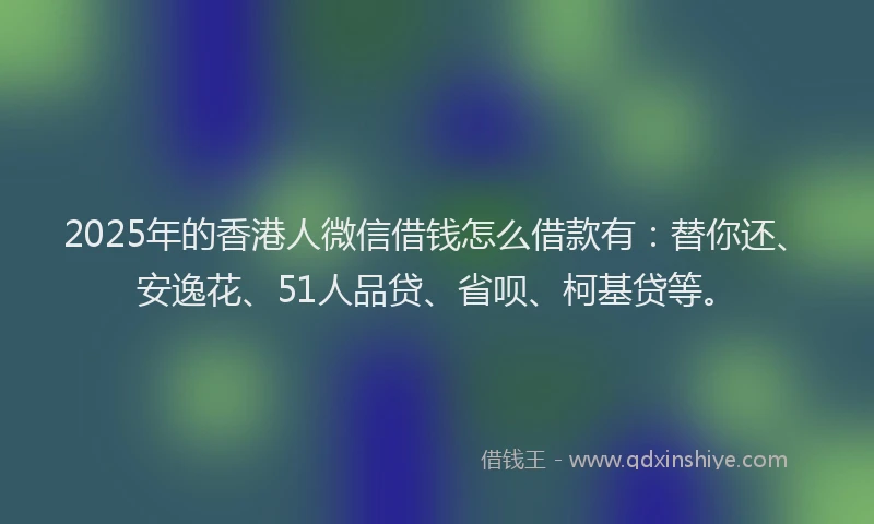 2025年的香港人微信借钱怎么借款有：替你还、安逸花、51人品贷、省呗、柯基贷等。