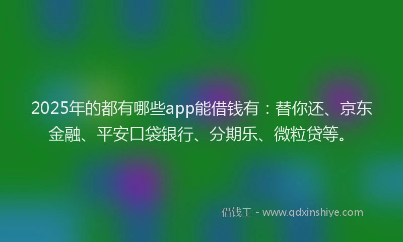 2025年的都有哪些app能借钱有：替你还、京东金融、平安口袋银行、分期乐、微粒贷等。