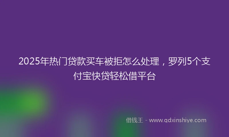 2025年热门贷款买车被拒怎么处理，罗列5个支付宝快贷轻松借平台