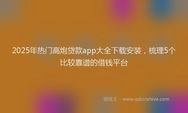 2025年热门高炮贷款app大全下载安装，梳理5个比较靠谱的借钱平台