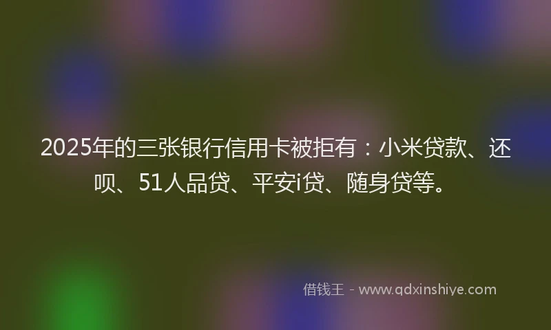 2025年的三张银行信用卡被拒有：小米贷款、还呗、51人品贷、平安i贷、随身贷等。