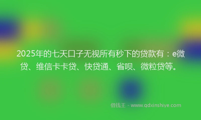 2025年的七天口子无视所有秒下的贷款有：e微贷、维信卡卡贷、快贷通、省呗、微粒贷等。