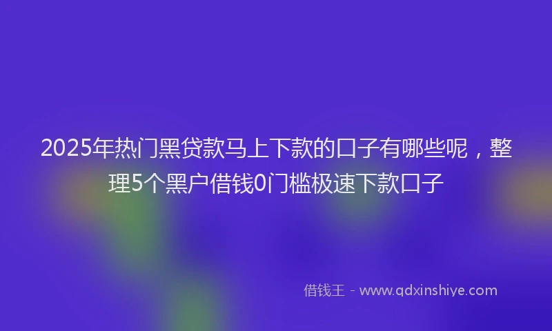 2025年热门黑贷款马上下款的口子有哪些呢，整理5个黑户借钱0门槛极速下款口子