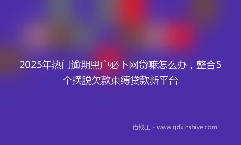 2025年热门逾期黑户必下网贷嘛怎么办，整合5个摆脱欠款束缚贷款新平台