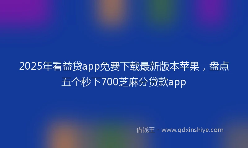 2025年看益贷app免费下载最新版本苹果，盘点五个秒下700芝麻分贷款app