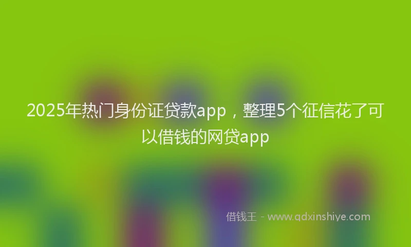 2025年热门身份证贷款app，整理5个征信花了可以借钱的网贷app