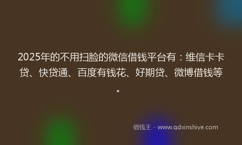2025年的不用扫脸的微信借钱平台有：维信卡卡贷、快贷通、百度有钱花、好期贷、微博借钱等。