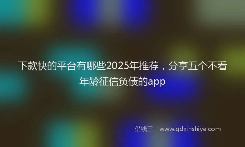 下款快的平台有哪些2025年推荐，分享五个不看年龄征信负债的app