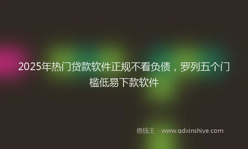 2025年热门贷款软件正规不看负债，罗列五个门槛低易下款软件