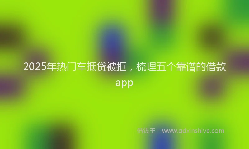 2025年热门车抵贷被拒，梳理五个靠谱的借款app