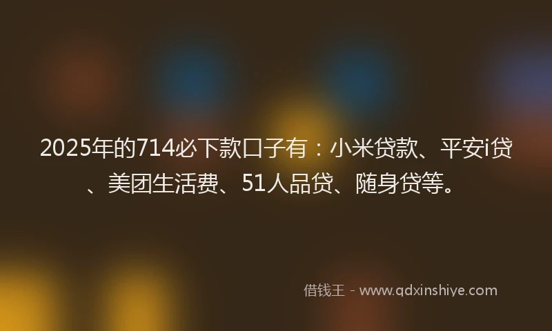 2025年的714必下款口子有：小米贷款、平安i贷、美团生活费、51人品贷、随身贷等。